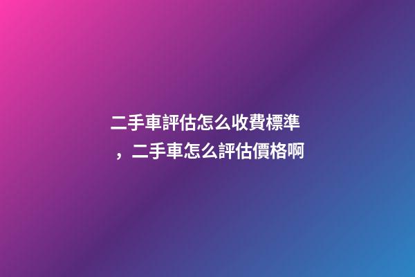 二手車評估怎么收費標準，二手車怎么評估價格啊